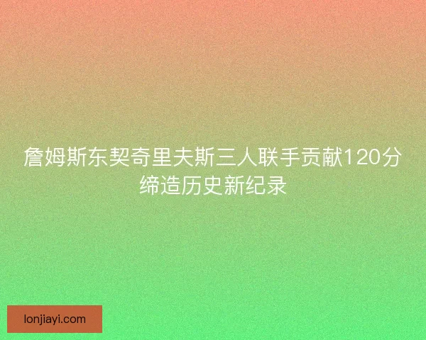 詹姆斯东契奇里夫斯三人联手贡献120分缔造历史新纪录