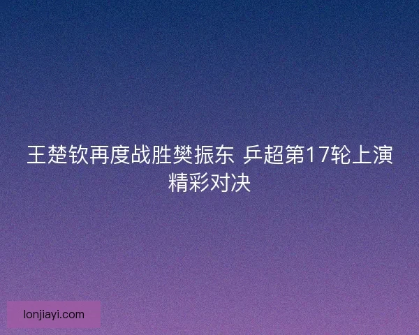 王楚钦再度战胜樊振东 乒超第17轮上演精彩对决
