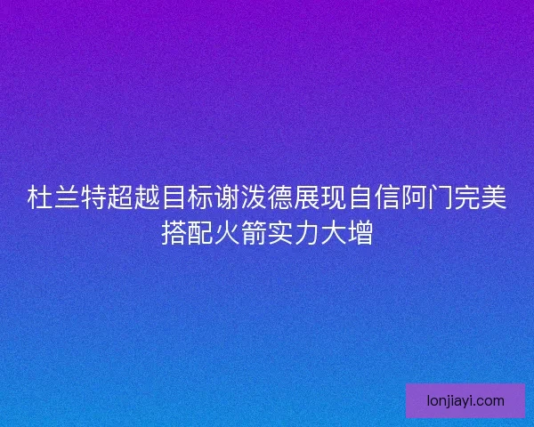 杜兰特超越目标谢泼德展现自信阿门完美搭配火箭实力大增