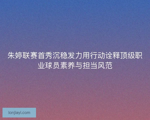 朱婷联赛首秀沉稳发力用行动诠释顶级职业球员素养与担当风范