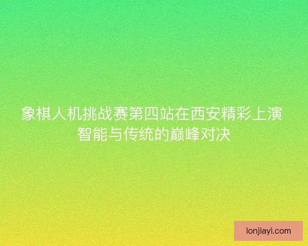 象棋人机挑战赛第四站在西安精彩上演 智能与传统的巅峰对决