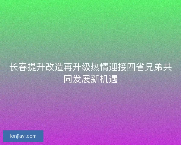 长春提升改造再升级热情迎接四省兄弟共同发展新机遇