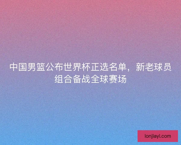 中国男篮公布世界杯正选名单，新老球员组合备战全球赛场
