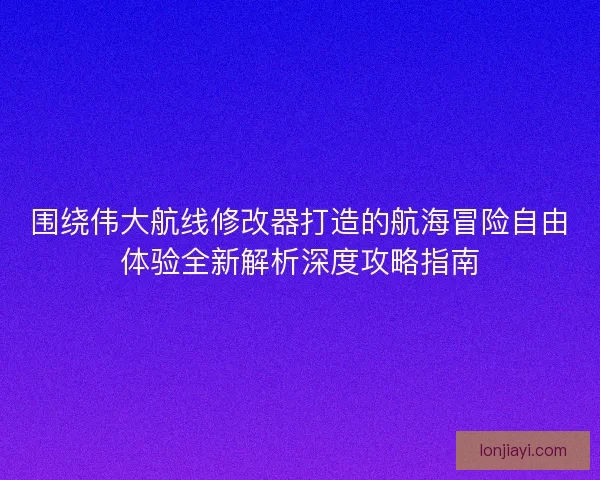 围绕伟大航线修改器打造的航海冒险自由体验全新解析深度攻略指南