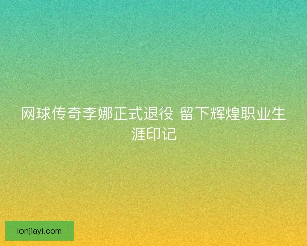 网球传奇李娜正式退役 留下辉煌职业生涯印记