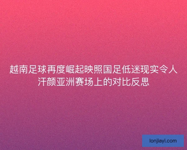 越南足球再度崛起映照国足低迷现实令人汗颜亚洲赛场上的对比反思